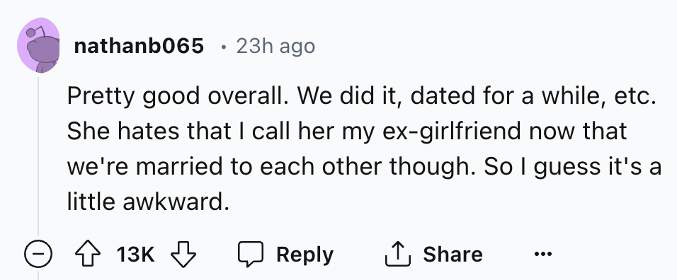 number - nathanb065 23h ago Pretty good overall. We did it, dated for a while, etc. She hates that I call her my exgirlfriend now that we're married to each other though. So I guess it's a little awkward. > 13K 13K